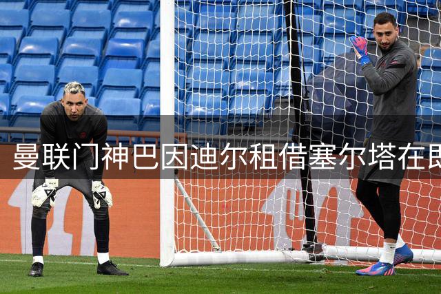 曼联门神巴因迪尔租借塞尔塔在即 买断条款成谈判焦点